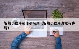 黄南智能小程序制作小玩具（智能小程序流程与步骤）