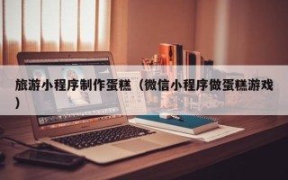 黄南旅游小程序制作蛋糕（微信小程序做蛋糕游戏）